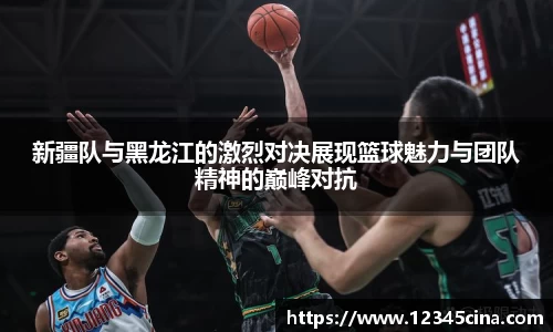 新疆队与黑龙江的激烈对决展现篮球魅力与团队精神的巅峰对抗